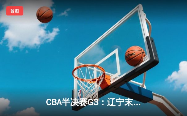 CBA半决赛G3：辽宁末节逆转广东，赵继伟砍28+9率队夺赛点