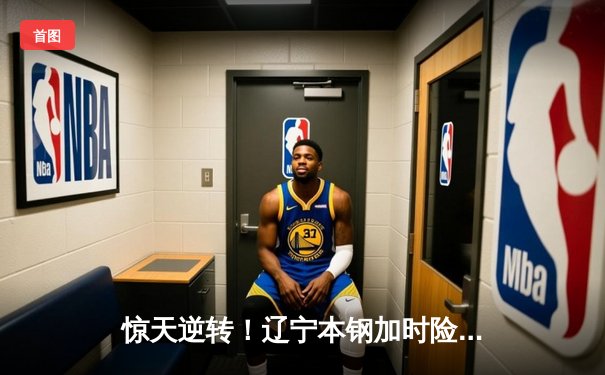 惊天逆转！辽宁本钢加时险胜广东宏远 CBA半决赛上演史诗对决