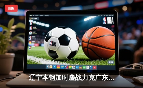 辽宁本钢加时鏖战力克广东宏远，赵继伟33分导演逆转好戏