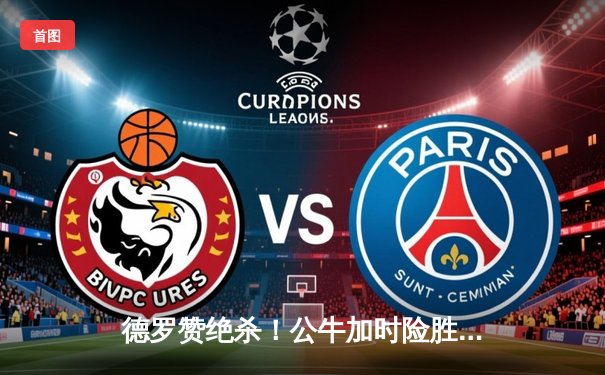 德罗赞绝杀！公牛加时险胜雄鹿，东契奇三双助独行侠大胜快船