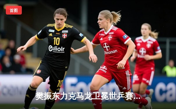 樊振东力克马龙卫冕世乒赛男单冠军，国乒包揽五冠彰显统治力